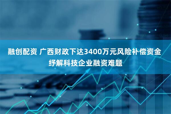 融创配资 广西财政下达3400万元风险补偿资金 纾解科技企业融资难题