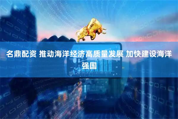 名鼎配资 推动海洋经济高质量发展 加快建设海洋强国